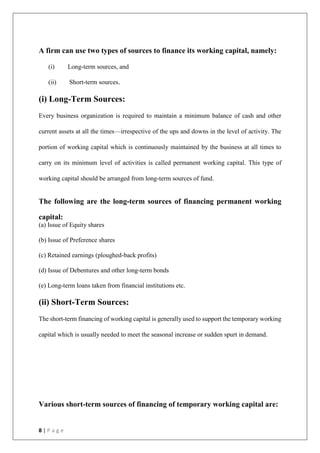 8 | P a g e
A firm can use two types of sources to finance its working capital, namely:
(i) Long-term sources, and
(ii) Short-term sources.
(i) Long-Term Sources:
Every business organization is required to maintain a minimum balance of cash and other
current assets at all the times—irrespective of the ups and downs in the level of activity. The
portion of working capital which is continuously maintained by the business at all times to
carry on its minimum level of activities is called permanent working capital. This type of
working capital should be arranged from long-term sources of fund.
The following are the long-term sources of financing permanent working
capital:
(a) Issue of Equity shares
(b) Issue of Preference shares
(c) Retained earnings (ploughed-back profits)
(d) Issue of Debentures and other long-term bonds
(e) Long-term loans taken from financial institutions etc.
(ii) Short-Term Sources:
The short-term financing of working capital is generally used to support the temporary working
capital which is usually needed to meet the seasonal increase or sudden spurt in demand.
Various short-term sources of financing of temporary working capital are:
 