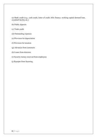 9 | P a g e
(a) Bank credit (e.g., cash credit, letter of credit, bills finance, working capital demand loan,
overdraft facility etc.)
(b) Public deposits
(c) Trade credit
(d) Outstanding expenses
(e) Provision for depreciation
(f) Provision for taxation
(g) Advances from customers
(h) Loans from directors
(i) Security money received from employees
(j) Receipts from factoring.
 