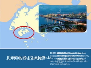 Thinking JURON GBi gI,S TLaAkinNgD Risks 
From an initial area of less 
than 10 square kilometers to 
today’s 32 square kilometers 
1970s: SOLUTION: Petroleum Reclaim industry seven 
took 
off smaller in Singapore 
islands to form one 
large island 
1980s: Industrial land became 
scarce 
TODAY: Jurong Island is at the heart of 
Singapore’s energy and chemicals industry. 
It is home to almost 100 leading global 
petroleum, petrochemicals and specialty 
chemicals companies 
 