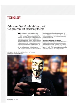 Technology
50 | GlobeAsia April 2015
T
he past several years have seen a rise
in private companies being targeted by
everyone from state sponsored hackers to
criminals and even so called Hacktivists (hackers
for a cause). Businesses have found that the
attacks have reached a level of sophistication that
often times is far in excess of what the company
is handle themselves. Particularly in the case of
state sponsored cyber-attacks, fighting back on
equal footing is not an option for most businesses.
The alarming number of recent high profile
hacks occurring with increasing frequency have
many questioning the role of government, the
responsibilities of businesses and whether closer
cooperation between the two could successfully
combat cyber-attacks.
Virtual Hacks, but very real damage
Coordinated cyber-attacks can ruin a brand’s rep-
utation and in many cases directly affects their
bottom line. The recent Sony hack for example is
considered by experts to be the most damaging
attack in history, cost the entertainment company
at least $15 million in the third quarter. The
Cyber warfare: Can business trust
the government to protect them?
CLOUDFRONT.NET
Entrance to the Mountain View office which is home to both the Mozilla
Foundation and the Mozilla Corporation.
 