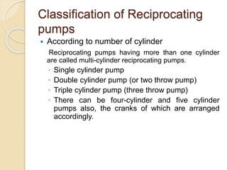 Classification of Reciprocating
pumps
 According to number of cylinder
Reciprocating pumps having more than one cylinder
are called multi-cylinder reciprocating pumps.
◦ Single cylinder pump
◦ Double cylinder pump (or two throw pump)
◦ Triple cylinder pump (three throw pump)
◦ There can be four-cylinder and five cylinder
pumps also, the cranks of which are arranged
accordingly.
 