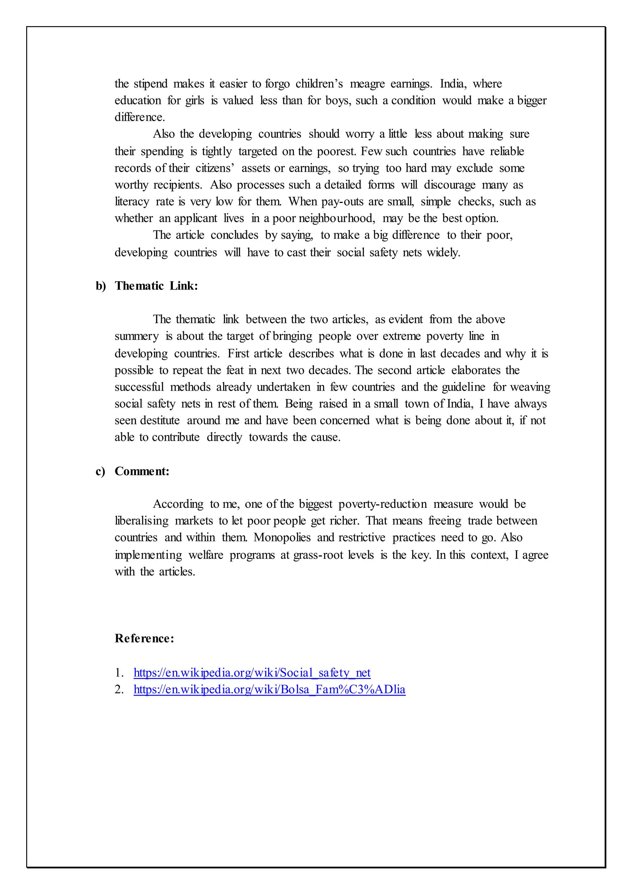 the stipend makes it easier to forgo children’s meagre earnings. India, where
education for girls is valued less than for boys, such a condition would make a bigger
difference.
Also the developing countries should worry a little less about making sure
their spending is tightly targeted on the poorest. Few such countries have reliable
records of their citizens’ assets or earnings, so trying too hard may exclude some
worthy recipients. Also processes such a detailed forms will discourage many as
literacy rate is very low for them. When pay-outs are small, simple checks, such as
whether an applicant lives in a poor neighbourhood, may be the best option.
The article concludes by saying, to make a big difference to their poor,
developing countries will have to cast their social safety nets widely.
b) Thematic Link:
The thematic link between the two articles, as evident from the above
summery is about the target of bringing people over extreme poverty line in
developing countries. First article describes what is done in last decades and why it is
possible to repeat the feat in next two decades. The second article elaborates the
successful methods already undertaken in few countries and the guideline for weaving
social safety nets in rest of them. Being raised in a small town of India, I have always
seen destitute around me and have been concerned what is being done about it, if not
able to contribute directly towards the cause.
c) Comment:
According to me, one of the biggest poverty-reduction measure would be
liberalising markets to let poor people get richer. That means freeing trade between
countries and within them. Monopolies and restrictive practices need to go. Also
implementing welfare programs at grass-root levels is the key. In this context, I agree
with the articles.
Reference:
1. https://en.wikipedia.org/wiki/Social_safety_net
2. https://en.wikipedia.org/wiki/Bolsa_Fam%C3%ADlia
 