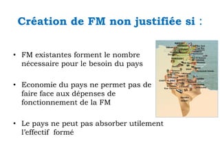Création de FM non justifiée si
• FM existantes forment le nombre
nécessaire pour le besoin du pays
• Economie du pays ne permet pas de
faire face aux dépenses de
fonctionnement de la FM
• Le pays ne peut pas absorber utilement
l’effectif formé

:

 