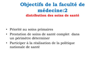Objectifs de la faculté de
médecine:2
distribution des soins de santé

• Priorité au soins primaires
• Prestation de soins de santé complet dans
un périmètre déterminer
• Participer à la réalisation de la politique
nationale de santé

 