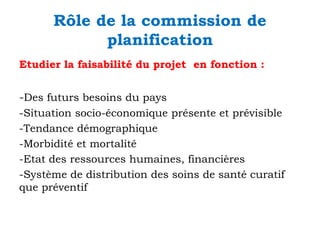 Rôle de la commission de
planification
Etudier la faisabilité du projet en fonction :

-Des futurs besoins du pays
-Situation socio-économique présente et prévisible
-Tendance démographique
-Morbidité et mortalité
-Etat des ressources humaines, financières
-Système de distribution des soins de santé curatif
que préventif

 