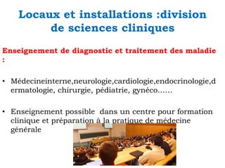 Locaux et installations :division
de sciences cliniques
Enseignement de diagnostic et traitement des maladie
:
• Médecineinterne,neurologie,cardiologie,endocrinologie,d
ermatologie, chirurgie, pédiatrie, gynéco……
• Enseignement possible dans un centre pour formation
clinique et préparation à la pratique de médecine
générale

 