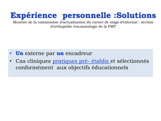 Expérience personnelle :Solutions
Membre de la commission d’actualisation du carnet de stage d’externat : section
d’orthopédie traumatologie de la FMT

• Un externe par un encadreur
• Cas cliniques pratiques pré- établis et sélectionnés
conformément aux objectifs éducationnels

 