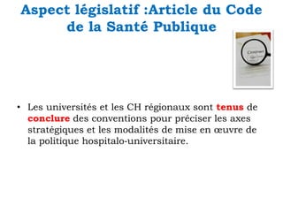 Aspect législatif :Article du Code
de la Santé Publique

• Les universités et les CH régionaux sont tenus de
conclure des conventions pour préciser les axes
stratégiques et les modalités de mise en œuvre de
la politique hospitalo‐universitaire.

 