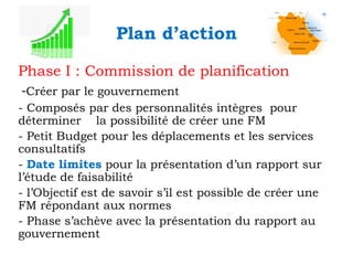 Plan d’action
Phase I : Commission de planification
-Créer par le gouvernement
- Composés par des personnalités intègres pour
déterminer la possibilité de créer une FM
- Petit Budget pour les déplacements et les services
consultatifs
- Date limites pour la présentation d’un rapport sur
l’étude de faisabilité
- l’Objectif est de savoir s’il est possible de créer une
FM répondant aux normes
- Phase s’achève avec la présentation du rapport au
gouvernement

 