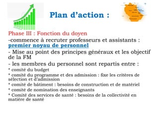 Plan d’action :
Phase III : Fonction du doyen
-commence à recruter professeurs et assistants :
premier noyau de personnel
- Mise au point des principes généraux et les objectif
de la FM
- les membres du personnel sont repartis entre :
* comité du budget
* comité du programme et des admission : fixe les critères de
sélection et d’admission
* comité de bâtiment : besoins de construction et de matériel
* comité de nomination des enseignants
* Comité des services de santé : besoins de la collectivité en
matière de santé

 