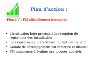 Plan d’action :
Phase V : FM officiellement inaugurée

• L’institution hôte procède à la réception de
l’ensemble des installation
• Le Gouvernement établit un budget permanent
• Comité de développement est remercié et dissout
• FM commence à évaluer ses propres activités

 