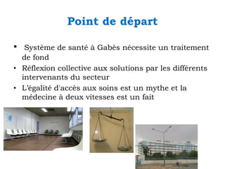 Point de départ
•

Système de santé à Gabès nécessite un traitement
de fond
• Réflexion collective aux solutions par les différents
intervenants du secteur
• L’égalité d'accès aux soins est un mythe et la
médecine à deux vitesses est un fait

 
