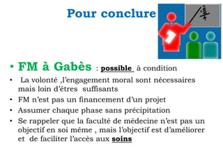 Pour conclure

• FM à Gabès

: possible à condition

La volonté ,l’engagement moral sont nécessaires
mais loin d’êtres suffisants
• FM n’est pas un financement d’un projet
• Assumer chaque phase sans précipitation
• Se rappeler que la faculté de médecine n’est pas un
objectif en soi même , mais l’objectif est d’améliorer
et de faciliter l’accès aux soins
•

 