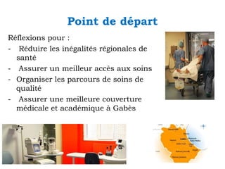 Point de départ
Réflexions pour :
- Réduire les inégalités régionales de
santé
- Assurer un meilleur accès aux soins
- Organiser les parcours de soins de
qualité
- Assurer une meilleure couverture
médicale et académique à Gabès

 