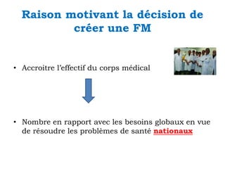 Raison motivant la décision de
créer une FM

• Accroitre l’effectif du corps médical

• Nombre en rapport avec les besoins globaux en vue
de résoudre les problèmes de santé nationaux

 