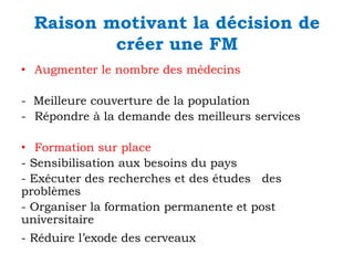 Raison motivant la décision de
créer une FM
• Augmenter le nombre des médecins
- Meilleure couverture de la population
- Répondre à la demande des meilleurs services
• Formation sur place
- Sensibilisation aux besoins du pays
- Exécuter des recherches et des études des
problèmes
- Organiser la formation permanente et post
universitaire
- Réduire l’exode des cerveaux

 