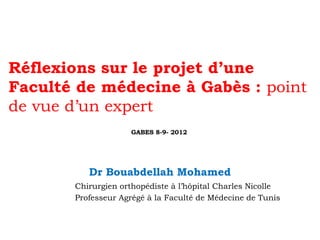 Réflexions sur le projet d’une
Faculté de médecine à Gabès : point
de vue d’un expert
GABES 8-9- 2012

Dr Bouabdellah Mohamed
Chirurgien orthopédiste à l’hôpital Charles Nicolle
Professeur Agrégé à la Faculté de Médecine de Tunis

 