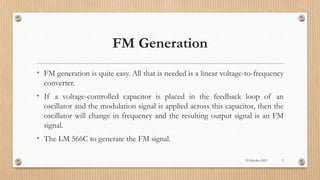 FM Generation
• FM generation is quite easy. All that is needed is a linear voltage-to-frequency
converter.
• If a voltage-controlled capacitor is placed in the feedback loop of an
oscillator and the modulation signal is applied across this capacitor, then the
oscillator will change in frequency and the resulting output signal is an FM
signal.
• The LM 566C to generate the FM signal.
19 October 2015 5
 