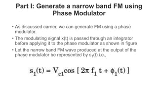 Part I: Generate a narrow band FM using
Phase Modulator
• As discussed carrier, we can generate FM using a phase
modulator.
• The modulating signal x(t) is passed through an integrator
before applying it to the phase modulator as shown in figure
• Let the narrow band FM wave produced at the output of the
phase modulator be represented by s1(t) i.e.,
 