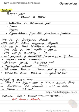 Anatomy-
Fallopian put
-
Medial to lateral .
•
Inlet stitium or otntramural
pest
•
Isthmus
.
Ampulla
•
Infundibulum :
finger
like
projections -
fimbria e
.me
site
for fertilization :
Ampulla .
.
MIC site
for ectopic pregnancy
-
Ampulla .
•
Mfc site
for
tubal abortion -
Ampulla .
•
Mle site
for
tubal rupture
-
Isthmus
•MIC vile
for teebedomy
so Isthmus
• Best
prognosis for reversibility frecenelizetion if there
is isthmus - isthmian anastomosis
•
Anatomical sphincter -
Interstitial fleet
•
Physiological sphincter
- Isthmus
.
•
TB causes block in : Corneal
greet of uterus
• Gonococcus ceases Block in -
fimbria l end .
→
Length of
tube -
10cm
→
Widest and
longest pest of
F. T
.
→
ampulla .
( 5cm )
→
Inter stitium and
fimbria
e : 1.25 am each
→ Isthmus :
2.5 em
Fallopian Tube s -
ciliated columnar
epithelium
M . C Cancer : Ademola .
Website: https://mbbshelp.com WhatsApp: https://mbbshelp.com/whatsapp
Gynaecology
http://bit.ly/fmgegynaecology
Buy 19 Subjects PDF together at 35% discount
 
