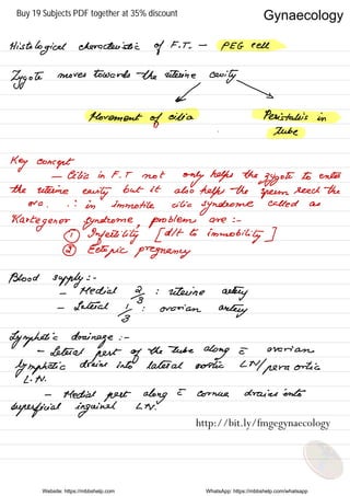 Histologicalcharacteristic
of
F. T .
.
-
PEG cell
Zygote
moves towards the uterine
cavity
← →
Movement
of
cilia Peristalsis in
.
tube
Key concept
- Cilia in F. T not
only helps the
zygote
to enter
the uterine
eerily
but it also
helps the
sperm
leech the
era
.
.
'
.
in immotile cilia
syndrome
called as
Harte
genes syndrome ,
problems are : -
① Infertility [ dlt to
immobility ]
② Ectopic pregnancy
Blood supply : -
-
Medial
2g
: uterine
aeleiy
- Lateral
Yg
: ovarian
aeelety
Lymphatic drainage : -
-
Lethal
pest of
the tube
along e- ovarian
lymphatic
drains into lateral erotic LN pera
Ortis
L . N .
-
Medial pest along
E cornice drains into
superficial inguinal LN .
Website: https://mbbshelp.com WhatsApp: https://mbbshelp.com/whatsapp
Gynaecology
http://bit.ly/fmgegynaecology
Buy 19 Subjects PDF together at 35% discount
 