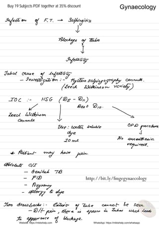 Infection of F. T .
→
Salpingitis
X
Blockage of
tube
I
Infertility
Tubal cause
of infertility
-
Investigation
: .
tlysteiosalpingography
cannula .
( Leech Wilkinson variety )
IOC : -
HSG ( Ds -
Dh )
← Best Dio .
Leedanwimukiason
I 
X
Use : water soluble
OPD
procedure
dye I
20 me
No anaesthesia
required .
* Patties -
may
here
pain
.
Absolute CII
-
Genital TB
-
PID
-
Pregnancy
-
Allergy
to
dye
Too drawbacks : -
Exterior
of
tube cannot be seen .
-
Dlt
pain , thereis
sperm
in tubes which leads
to appearance of blockage .
Website: https://mbbshelp.com WhatsApp: https://mbbshelp.com/whatsapp
Gynaecology
http://bit.ly/fmgegynaecology
Buy 19 Subjects PDF together at 35% discount
 
