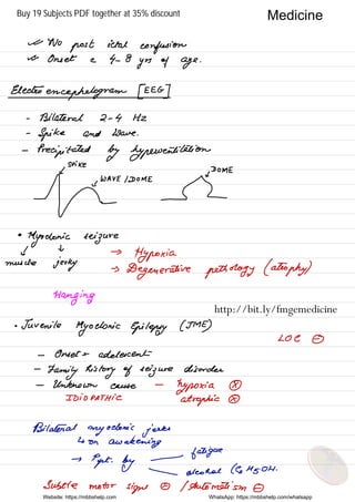 it No
post ictal
confusion
it Onset e 4- 8
yrs of age
.
Electroencephalogram EEIG]
-
Bilateral 2 -
4 Hz
-
Spike and Wave .
-
Precipitated by hyperventilation
' DOME
µ=
•
Myoclonic seizure
j
t
muscle
jerky
→
Hypoxia
→
Degenerative pathology (atrophy)
Hanging
.
Juvenile
Myoclonic Epilepsy ( IME )
Loe ①
- Onset 't
adolescent
-
Family history of seizure disorder
-
Unknown cause
-
hypoxia ④
IDIOPATHIC .
atrophic ④
Bilateral myoclonic jerks
↳ on
awakening
→
Ppt.
by
-
fatigue
 alcohol ( GHz OH .
Subtle motor
signs -0 I Automatism -0
Website: https://mbbshelp.com WhatsApp: https://mbbshelp.com/whatsapp
Medicine
http://bit.ly/fmgemedicine
Buy 19 Subjects PDF together at 35% discount
 