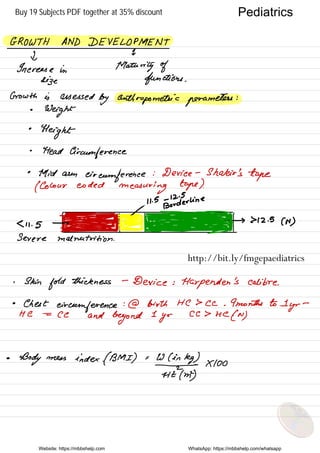 GROWTH AND DEVELOPMENT
d
1
Increase In Maturity of
size functions .
Growth is abused
by anthropometric parameters
:
•
Weight
•
Height
•
Head
Circumference
•
Mid arm
circumference
: Device -
Shakir 's
tape
( Colour coded
measuring tape ).
,
" is
Etfderline
5 s_gggtff-h-fh_f-IHZ.es( µ )
Severe malnutrition .
. Skin
fold
thickness -
Device :
Harpenden 's calibre .
•
Chest
circumference :@ birth HC > Cc .
9 months to 1-
yr
-
He =
CC and
beyond
I
yr
cc > He
.CN)
•
Body mess index .( BMI ) . W ( in
kg )
Fmy
Moo
Website: https://mbbshelp.com WhatsApp: https://mbbshelp.com/whatsapp
Pediatrics
http://bit.ly/fmgepaediatrics
Buy 19 Subjects PDF together at 35% discount
 