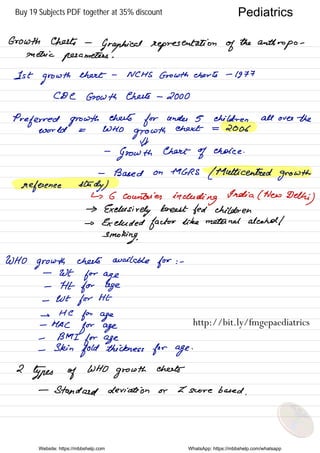 Growth Chats -
Graphical representation of
the
anthropometricparameters .
1st
growth
chart -
NCHS Growth charts -
1977
CDC Growth chats -
2000
Preferred growth
chats
for under 5 children all over the
World = WHO
growth
ehekt = 2006
#
-
Growth Chart
of choice .
-
Based on MGRS
( Multi centred
growth
reference study )
↳ 6 countries
including
India ( New Delhi
)
→
Exclusively breast fed children
→ Excluded factor like metenel alcohol /
smoking.
WHO
growth chats available
for : -
-
WE
for age
-
Ftt for age
-
wt
for HE
→
He
for age
-
MAC
for age
- BMI
for age
-
Skin
fold thickness for age
.
2
types of
WHO
growth
cheats
-
Standard deviation or Z score based .
Website: https://mbbshelp.com WhatsApp: https://mbbshelp.com/whatsapp
Pediatrics
http://bit.ly/fmgepaediatrics
Buy 19 Subjects PDF together at 35% discount
 