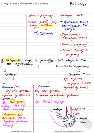 Pathology
Uterus : .
pregnancy
.
Androgen : BPH
Breast : -
puberty , preg
-
As
Hyperplasia can be
money ,
lactation .
premalignant .
Not
t,
always .
only hypertrophy . Bone marrow : -
haemolytic
anemia .
•
Uterus : .
pregnancy
.
Breast :
Puberty &
pregnancy .
3
Hletaplasia
:
change in
phenotype ( dlt
change
on stem
cell
differentiation)
Epithelial Connective tissue
Eg : -
myositis
Ossifieans
( muscles
Squamous ( Mc ) Column
replaced by
bones
)
Any
other
epithelium Any other
epithelium
replaced by squhmous is
replaced by
columnar
epithelium
.
epithelium .
Eg ; .
Resp .
system
:
Eg : -
Barret 's
esophagus .
smoking ,
Vita def,
chronic bronchitis esophagus
Twiggy
squuamous
- Pancreatic duct
fun
GERD
Bile duct : stones
,
eyeing;
moans liana.tt?g#mma:nn
.
Website: https://mbbshelp.com WhatsApp: https://mbbshelp.com/whatsapp
Pathology
http://bit.ly/fmgepathology
Buy 19 Subjects PDF together at 35% discount
 