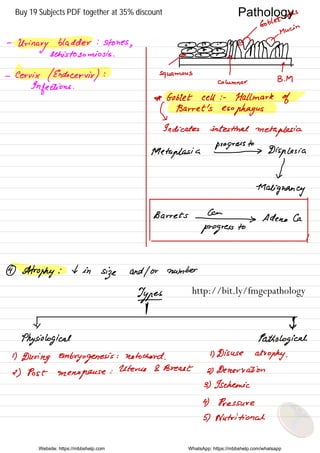 y
Goblet
cells
Main
n A-
Urinary
bladder : stones
,
8# MMMMsehistosomiosis .
#
o.O
-
Cervix (Endo cervix ) : squamous
} T
Columnar
B.IM
Infections .
* Goblet cell : .
Hallmark of
Barret 's
esophagus
↳indicates intestinal
metaplesia
progress to
Metaplasia -
Dispgesia
V
Malignancy
Barrets # Adeno Ca
progress
to
4
Atrophy : 4 in
size and / or number
Typed
I1
Physiological Pathological
1)
During embryogenesis : notochord .
1) Disuse atrophy .
2) Post menopause
:
Uterus & Breast
2) Denervation
3) Ischemic
4) Pressure
5) Nutritional
Website: https://mbbshelp.com WhatsApp: https://mbbshelp.com/whatsapp
Pathology
http://bit.ly/fmgepathology
Buy 19 Subjects PDF together at 35% discount
 