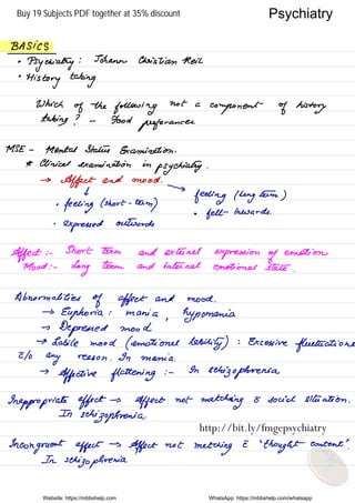 BASICS
•
Psychiatry
: Johann Christian Neil
•
History taking
Which
of the
following
not a
component of history
taking ? - Food
preferences
.
MSE -
Mental Status Examination .
* Clinical examination in
psychiatry .
→
Affect and mood .
I
°
feeling ( short -
term
)
→
feeling I long
eetm
)
-
expressed
outwards
•
felt inwards .
Affect : -
Short term and extend
expression of
emotion
Mood : -
Long
term and internet emotional stele .
Abnormalities
of affect and mood .
→
Euphoria : mania
,
hypomania
→
Depressed mood
→ Labile mood ( emotional Ability )
-
-
Excessive
fluctuations
I/o
any neeson .
In mania .
→
Affective flattening
: -
On
schizophrenia
Inappropriate effect →
Affect not
matching E social situation .
In
schizophrenia .
Incongruent effect
→
Affect not
matching
I
'
thought content
'
.
In
schizophrenia.
Website: https://mbbshelp.com WhatsApp: https://mbbshelp.com/whatsapp
Psychiatry
http://bit.ly/fmgepsychiatry
Buy 19 Subjects PDF together at 35% discount
 