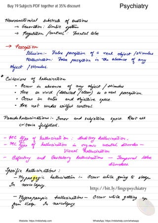 Neuro anatomical substrate
of emotions
→ Generation : limbic
system
→
Regulation / control :
Frontal lobe
→Perception
Illusion : - False
perception of
a
real
object I stimulus
Hallucination : False
perception
in the absence
of any
object I stimulus .
*
Criterion
of
hallucination
•
Occur in absence
of any object / stimulus
•
Are as vivid
( detailed / cheer
) as a reel
perception .
• Ocean in outer and
objective space .
•
Are not under
wilful control .
Pseudo hallucinations : -
Inner and
subjective space
. Rest all
criteriafulfilled .
-
Me
type of
hallucination :
Auditory hallucination .
- MC
type of
hallucination in
organic
mental disorder -
Visual hallucination
-
Olfactory and
Gustatory
hallucinations -
Temporal lobe
disorders .
Specific hallucinations :
-
Hypnagogic
hallucination i -
Occur while
going to
sleep .
In
narcolepsy .
-
tlyfrnopompic hallucinations - Occur while
getting up
from sleep .
In narcolepsy.
Website: https://mbbshelp.com WhatsApp: https://mbbshelp.com/whatsapp
Psychiatry
http://bit.ly/fmgepsychiatry
Buy 19 Subjects PDF together at 35% discount
 