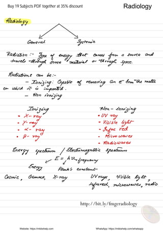 Radiology .
General Systemic
Radiation : -
Type of energy
that comes
from a source and
travels
through some material or
through space .
Radiations can be : -
-
Ionizing
:
Capable of removing
an e- from
-
the meter
on which it is
imported .
-
Non
ionizing
Ionizing
Won -
ionizing
•
X -
ray
• UV
ray
•
Y -
nay
-
Visible
light
• a -
ray
.
Infrared
•
B -
ray
.
Microwaves
• Radio waves
Energy spectrum / Electromagnetic spectrum
←
E =
yhVx
frequency
Energy. plank 's constant
Cosmic
,
Gamma
,
X-ray
UV
rays ,
Visible
light ,
infrared ,
microwaves
,
radio
Website: https://mbbshelp.com WhatsApp: https://mbbshelp.com/whatsapp
Radiology
http://bit.ly/fmgeradiology
Buy 19 Subjects PDF together at 35% discount
 