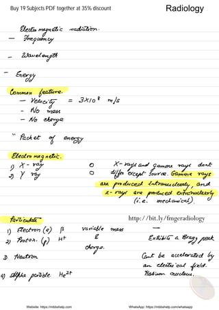 Electromagnetic
radiation .
-
Frequency
-
Wavelength
-
Energy
Common feature .
-
Velocity
= 3×108 m/s
-
No mess
-
No
charge
"
Packet
of energy
Electromagnetic .
y
X -
ray
o X -
rays
and
gamone rays
dont
2, y ray
O
differ except source . .
Gamma
rays
are
produced Entrance
clearly ,
and
a -
rage
are
produced extranuclear
ly
( ice .
mechanical ) .
Particulate
1)
Electron (e) P variable mess
-
Ht
& Exhibits a
Bragg peek2 ,
Proton .
(p )
charge
.
3) Neutron Cant be accelerated
by
an electrical
field .
4) Alpha particle. HEH Helium nucleus .
Website: https://mbbshelp.com WhatsApp: https://mbbshelp.com/whatsapp
Radiology
http://bit.ly/fmgeradiology
Buy 19 Subjects PDF together at 35% discount
 