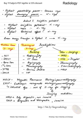 •
Highest penetrating power
-
Gamma
rays
•
Highest damaging power
-
2 -
rays
I ×
clinked I ionization potential .
•
Highest ionization potential
-
L -
ray
•
Highest mass : - L -
ray
•
Highest Biological effect
- a -
ray
Linear
energy transfer is
highest E →
d -
ray.
Nuclear Scans
Radiological Investigations
Y -
rays
X -
rays
Ionizing Non -
ionizing
- PET -
Radiography
-
MRI-
SPECT -
CT Scan
-
USG -
Doppler
- Bone Scan -
Angiography
-
Thermography→
a scan -
Mammography
-
Echocardiography
-
DTP.pl
-
Barium Studies -
MRCP
-
DM SA -
NP
MRCP -
Magnetic
Resonance
Cholangiopenerealography
ERCP -
Endoscopic retrograde choking iopencreahtgraphy
↳ iodinated
dye : use
of X -
ray for imaging
¥
Ionizing
radiation
MRCP →
Only diagnostic ,
non invasive
ERCP →
Diagnostic
and
therapeutic ,
invasive .
Website: https://mbbshelp.com WhatsApp: https://mbbshelp.com/whatsapp
Radiology
http://bit.ly/fmgeradiology
Buy 19 Subjects PDF together at 35% discount
 