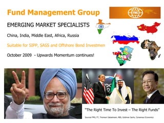 Fund Management Group EMERGING MARKET SPECIALISTS China, India, Middle East, Africa, Russia Suitable for SIPP, SASS and Offshore Bond Investments October 2009  - Upwards Momentum continues! January  2009  Forecast for real GDP growth 2008 and 2009 (%) “ The Right Time To Invest – The Right Funds” Sources FMG, FT, Thomson Datastream, RBS, Goldman Sachs, Consensus Economics 