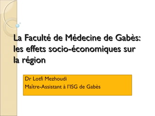 La Faculté de Médecine de Gabès:
les effets socio-économiques sur
la région
Dr Lotfi Mezhoudi
Maître-Assistant à l’ISG de Gabès

 