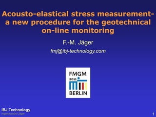 Acousto-elastical stress measurement-a 
new procedure for the geotechnical 
on-line monitoring 
F.-M. Jäger 
fmj@ibj-technology.com 
IBJ Technology 
Ingenieurbüro Jäger 1 
 