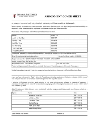 ASSIGNMENT COVER SHEET
An Assignment cover sheet needs to be included with each assignment. Please complete all details clearly.
When submitting the printed copy of this assignment, please attach this sheet to the front of your assignment. When submitting the
assignment online, please ensure this cover sheet is included as the first page of your document.
Please check with your subject lecturer for assignment submission locations.
Names: Student IDs:
Adele Lu Khai Syn 0323151
Leong Li JIng 0323628
Loh Mun Tong 0323680
Ee Hui Teng 0322548
Tam Zhao Wei 0322587
Yeap Phay Shian 0322243
Programme: Bachelor of Quantity Surveying (Honours), SCHOOL OF ARCHITECTURE, BUILDING & DESIGN
Email (Group Leader): phayshian@gmail.com Contact No (Group Leader): 0192265331
Subject code and title: QSB3413/QSB3414/FIN60203 FINANCIAL MANAGEMENT
Module Lecturer/ Tutor: Ms Tay Shir Men
Assignment number: Group Written Assignment Due date: 29/11/2018
Assignment topic as stated in the guidelines provided: Business and financial analyses and forecasts of a company.
Further Information: (e.g. state if extension was granted and attach evidence of approval and Revised Submission Date)
I have read and understood the Taylor’s University Regulations on cheating, plagiarism and collusion and state that this piece of
work is my own and does not contain any unacknowledged work from any other sources.
I authorise the University to test any work submitted by me, using text comparison software, for instances of plagiarism. I
understand this will involve the University or its contractor copying my work and storing it on a database to be used in future to test
work submitted by others.
Note: The attachment of this statement on any electronically submitted assignments will be deemed to have the same authority as a
signed statement.
Signed: Name: Date:
Adele Lu Khai Syn 29/11/2018
Leong Li Jing 29/11/2018
Loh Mun Tong 29/11/2018
Ee Hui Teng 29/11/2018
Tam Zhao Wei 29/11/2018
Yeap Phay Shian 29/11/2018
Date received from student : Received by:
 
