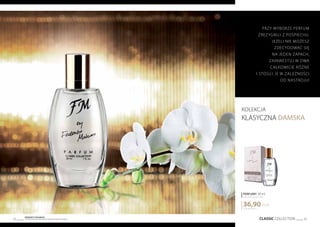 CLASSIC COLLECTION 33
Produkty FM GROUP
są oryginalnymi produktami FM GROUP World32
kolekcja
KLASYCZNA DAMSKA
1230,00 PLN/1 l
36,90PLN
PERFUMY 30 ml
zaperfumowanie 20%
Przy wyborze perfum
zrezygnuj z pośpiechu.
Jeżeli nie możesz
zdecydować się
na jeden zapach,
zainwestuj w dwa
całkowicie różne
i stosuj je w zależności
od nastroju!
 
