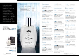 CLASSIC COLLECTION 39
Produkty FM GROUP
są oryginalnymi produktami FM GROUP World38
kolekcja
KLASYCZNAMĘSKA
738,00 PLN/1 l
36,90PLN
WODA PERFUMOWANA 50 ml
zaperfumowanie 16%
idealnie dobrany
zapach powinien
współgrać z naszym
charakterem
i temperamentem,
wprawIać w dobry
nastrój i poprawiać
samopoczucie, a także
pasować do stylu,
trybu życia, okazji,
pory dnia i pory roku.
| SPORTOWE
FM 457 Zapach minimalistyczny,
świeży i bardzo aromatyczny dzięki
połączeniu nut cytrusowych z wodnymi.
W późniejszej fazie zostaje uzupełniony
o zmysłowe akordy jaśminu, liści
laurowych, ambry i mchu dębowego.
NEW!
Nuty zapachowe:
Nuty głowy:
grejpfrut, mandarynka,
nuty wodne
Nuty serca:
jaśmin, liść laurowy
Nuty bazy:
paczula,ambra,mech
dębowy
| biznesowe
FM 54 Tajemniczy aromat
bergamotki, mięty, szałwii, lawendy,
cedru i mchu dębowego.
Zamów jeszcze: feromony (54f)
FM 55 Lekki, ale niepozbawiony
elegancji zapach świeżych jabłek,
słodkiej wanilii, egzotycznego drewna
i aromatycznej żywicy.
FM 68 Pobudzająca woń
drzewa cedrowego, lawendy, tytoniu,
bergamotki oraz cytryny.
FM 207 Szlachetny drzewny
aromat przełamany świeżością paczuli,
mandarynki i jabłka.
| eleganckie
FM 57 Rajska kompozycja
stworzona z jabłka, śliwki, cynamonu,
pieprzu oraz jamajskiego rumu.
Zamów jeszcze: hot (57h)
FM 64 Elegancki i zmysłowy
aromat mandarynki, anyżu, piżma
oraz kwiatów drzewa oliwkowego.
Zamów jeszcze: feromony (64f), hot (64h), żel
pod prysznic (64e), antyperspirant w kulce (64t),
woda po goleniu (s064)
FM 208 Ultranowoczesny
zapach uwodzący ostrością różowego
pieprzu i słodyczą mandarynki.
FM 455 Klasyczne połączenie
wetiweru i cedru z dodatkiem gałki
muszkatołowej oraz lekkiej mieszanki
pomarańczowo-rabarbarowej.
| lekkie
FM 93 Nowoczesny, żywy
zapach bergamotki, imbiru, lawendy
i bluszczu.
FM 134 Zniewalający zapach
mandarynki,gorzkiejpomarańczy,traw
morskich,rozmarynu,paczuliicedru.
Zamów jeszcze: feromony (134f), hot (134h),
żel pod prysznic (134e), antyperspirant w kulce
(134t), krem do rąk (134n), woda po goleniu (s134),
balsam po goleniu (b134)
FM 135 Zaskakujący
intensywnościąaromatmandarynki,
gorzkiejpomarańczy,santolinyiambry.
| przebojowe
FM 45 Nowoczesny,uwodzicielski
aromatpaczuli,wetiweruikwiatukawy
wotoczceorzeźwiającychcytrusów.
Dlatych,którzylubiądobrązabawę!
FM 52 Porywający zapach
cytrusów, jabłka, cynamonu
i korzennego goździka.
Zamów jeszcze: feromony (52f), hot (52h),
żel pod prysznic (52e), balsam do ciała (52m),
antyperspirant w kulce (52t), krem do rąk (52n),
pianka do golenia (p052), woda po goleniu (s052)
balsam po goleniu (b052)
FM 63 Uwodzicielska
kompozycja, która prowokuje
aromatem lawendy, cytryny, paczuli
i nutami kwiatu pomarańczy.
FM 210 Zniewalająca świeżością
woń mandarynki, bazylii, mięty i liści
gruszki.
FM 224 Cukier trzcinowy,
wanilia, ambra, gałka muszkatołowa
i jaśmin tworzą przepojoną słodyczą
i bardzo uwodzicielską kompozycję.
| sportowe
FM 43 Energetyzujący zapach
kardamonu, różowego pieprzu,
mandarynki, kolendry i frezji.
Zamów jeszcze: hot (43h), żel pod prysznic (43e),
antyperspirant w kulce (43t)
FM 62 Dynamiczne nuty
mandarynki, cytryny i imbiru otoczone
aromatem mroźnej mięty. Erupcja
świeżości!
FM 225 Wyrafinowany aromat
stworzony na bazie hebanu i drewna
tekowego z nutą liści fiołka, lawendy,
imbiru i cytrusów.
FM 451 Świeży zapach o czystych
nutach wodnych, pogłębionych
mocno energetyzującym rozmarynem,
kardamonem i sekwoją.
FM 452 Mocne uderzenie
odświeżającej mięty w powiązaniu
z mandarynką i cyprysem.
| wyzwolone
FM 110 Połączone siły wanilii,
piżma, bursztynu, kwiatu pomarańczy
i konwalii.
Zamów jeszcze: feromony (110f), żel pod
prysznic (110e), antyperspirant w kulce (110t),
woda po goleniu (s110)
FM 450 Cytrusowy prolog
mandarynki z cytryną i bergamotką otwiera
bogatą etiudę, w której główne role grają
kolendra, kardamon i różowy pieprz.
FM 454 Prowokujący i wyrazisty
aromat grejpfruta i rabarbaru, przełamany
ciepłym akcentem ambry, zwieńczony
zaskakującymi nutami metalicznymi.
| zdecydowane
FM 56 Rozpalający zmysły wyciąg
z wiciokrzewu, jałowca, żywicy i cedru.
Zamów jeszcze: feromony (56f), hot (56h), żel
pod prysznic (56e), antyperspirant w kulce (56t),
woda po goleniu (s056)
FM 189 Żywe, wibrujące
połączenie grejpfruta, maliny, lawendy
i heliotropu.
FM 226 Krystaliczna bryza
niosąca świeżość nut cytrusowych,
hiacyntu, konwalii i drzewa massoia.
FM 453 Esencjonalny zapach
gorzkiej pomarańczy i pikantnych
orientalnych przypraw: szafranu,
kardamonu i pieprzu, wzbogacony
o nuty drzewne.
FM 456 Wyjątkowy miks nut
drzewnych z zapachem świeżej limonki
imięty,pogłębionywetiwerem,nawiązujący
do orientalnych klimatów rodem z Azji.
 