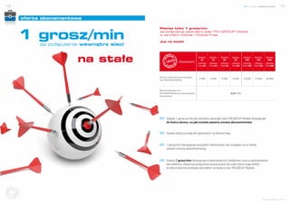 18                                                                                                                                   nowe możliwości              19


              oferta abonamentowa



           1 grosz/min
                                                  Płacisz tylko 1 grosz/min
                                                  za połączenia wewnątrz sieci FM GROUP Mobile
                                                  w taryfach Mobile i Mobile Free.

                                                  Już na stałe!
                   za połączenia wewnątrz sieci


                               na stałe                            Abonament
                                                                                      Mobile
                                                                                        25
                                                                                     i Mobile
                                                                                      Free 25
                                                                                                 Mobile
                                                                                                   45
                                                                                                i Mobile
                                                                                                 Free 45
                                                                                                            Mobile
                                                                                                              65
                                                                                                           i Mobile
                                                                                                            Free 65
                                                                                                                       Mobile
                                                                                                                         85
                                                                                                                      i Mobile
                                                                                                                       Free 85
                                                                                                                                  Mobile
                                                                                                                                    100
                                                                                                                                 i Mobile
                                                                                                                                 Free 100
                                                                                                                                             Mobile
                                                                                                                                               150
                                                                                                                                            i Mobile
                                                                                                                                            Free 150
                                                                                                                                                        Mobile
                                                                                                                                                         200
                                                                                                                                                       i Mobile
                                                                                                                                                       Free 200



                                                  Minuty w abonamencie wewnątrz
                                                  sieci FM GROUP Mobile
                                                                                      2 500      4 500      6 500      8 500     10 000     15 000     20 000



                                                  Minuta wewnątrz sieci
                                                  FM GROUP Mobile po wykorzystaniu                                    0,01 PLN
                                                  abonamentu




                                                        Stawka 1 grosz za minutę rozmowy wewnątrz sieci FM GROUP Mobile obowiązuje
                                                        do końca okresu, na jaki została zawarta umowa abonamentowa.


                                                        Stawka dotyczy połączeń głosowych na terenie kraju.


                                                        1 grosz/min obowiązuje wszystkich abonentów, bez względu na to, kiedy
                                                        zawarli umowę abonamentową.


                                                        Stawka 1 grosz/min obowiązuje w abonamencie z telefonem oraz w abonamencie
                                                        bez telefonu. Obejmuje połączenia wykonywane do osób, które mają telefon
                                                        w ofercie abonamentowej lub telefon na kartę w sieci FM GROUP Mobile.




Dołącz d
       o s i ci
       o s ie ci




                                                                                                                                                     www.telefony.fm
 