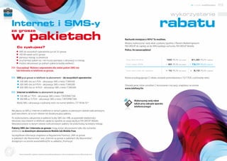 22                                                                                                                                                                                                                     nowe możliwości    23


                                                                                                                                                                                              wykorzystanie

     Internet i SMS-y
     za grosze
                                                                                                                                                                                  rabatu
     w pakietach                                                                                                                              Rachunki mniejsze o 90%? To możliwe.
                                                                                                                                              Możesz wykorzystać swój rabat uzyskany zgodnie z Planem Marketingowym
                                                                                                                                              FM GROUP do zapłaty aż do 90% każdego rachunku FM GROUP Mobile.
               Co zyskujesz?
                                                                                                                                              Policz, ile zaoszczędzisz!
              # SMS do wszystkich operatorów już od 3,5 grosza
              # 100 KB nawet za 0,5 grosza
              # pierwszy miesiąc w prezencie
              # uruchamiasz pakiet raz i nie musisz pamiętać o aktywacji co miesiąc                                                           Twój abonament                             100 PLN       (brutto)     81,30 PLN   (netto)

              # możesz aktywować po jednym pakiecie każdej wielkości                                                                          Twój rabat 90%                               90 PLN      (brutto)     73,17 PLN   (netto)

               Oszczędzaj! Wybierz odpowiedni dla siebie pakiet SMS-ów
               lub Internetu w telefonie za grosze.                                                                                           Twój rachunek do zapłaty                   = 10 PLN      (brutto)    = 8,13 PLN   (netto)




               SMS-y za grosze w telefonie na abonament – do wszystkich operatorów:                                                           Kwota przysługującego Ci rabatu zostanie pomniejszona o 73,17 PLN, czyli kwotę netto.
               # 100 SMS-ów za 5 PLN – aktywacja: SMS o treści T.SMS100
               # 200 SMS-ów za 9 PLN – aktywacja: SMS o treści T.SMS200                                                                       Oświadczenie, które umożliwi Ci korzystanie z tej opcji, znajdziesz na stronie
               # 500 SMS-ów za 18 PLN – aktywacja: SMS o treści T.SMS500                                                                      www.telefony.fm.
               Internet w telefonie na abonament za grosze:
               # 100 MB za 7 PLN – aktywacja: SMS o treści T.INTERNET100
               # 300 MB za 15 PLN – aktywacja: SMS o treści T.INTERNET300
                                                                                                                                                       Wykorzystaj swój rabat
               Wyślij SMS z aktywacją o wybranej treści na numer telefonu 727 99 66 55.*                                                               także przy zakupie aparatu
                                                                                                                                                       telefonicznego!
      Nie płacisz za SMS-y i Internet w telefonie w ramach pakietu w pierwszym okresie rozliczeniowym,
      pod warunkiem, że w tym okresie nie dezaktywujesz pakietu.
      Po wykorzystaniu zakupionej w pakiecie liczby SMS-ów i MB, za pozostałe wiadomości
      tekstowe oraz Interent w telefonie zapłacisz zgodnie ze swoją taryfą w FM GROUP Mobile.
      Niewykorzystane w danym okresie rozliczeniowym pakiety nie przechodzą na kolejny miesiąc.
      Pakiety SMS-ów i Internetu za grosze mogą zostać aktywowane tylko dla numerów
      telefonów w dowolnym abonamencie Mobile lub Mobile Free.
      Szczegółowe informacje znajdziesz w Regulaminie Promocji „SMS za grosze
      w pakietach dla Abonentów” oraz „Internet za grosze w pakietach dla Abonentów”,
      dostępnym na stronie www.telefony.fm w zakładce „Promocje”.

Dołącz d
       o s ie ci




                   *Koszt wysłania SMS-a zgodnie z Cennikiem usług telekomunikacyjnych w ofercie na abonament (cena za SMS wewnątrz sieci).
                                                                                                                                                                                                                               www.telefony.fm
 