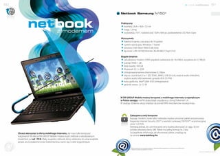 50                                                                                                                                                                                                            nowe możliwości   51


                                                                                                     Netbook Samsung N150*




                            netbook                      z modemem
                                                                                                     Praktyczny
                                                                                                     # wymiary: 26,4 x 18,8 x 3,5 cm
                                                                                                     # waga: 1,24 kg
                                                                                                     # wyświetlacz 10’1”, rozdzielczość 1024 x 600 px, podświetlenie LED, Non-Glare

                                                                                                     Wytrzymały
                                                                                                     # bateria: 6 ogniw, czas pracy do 10 godzin
                                                                                                     # system operacyjny: Windows 7 Starter
                                                                                                     # procesor: Intel Atom N450 (1,66 GHz)
                                                                                                     # łączność: LAN 10/100 Ethernet, WLAN 802.11 bg/n (1x1)

                                                                                                     Bogate wnętrze
                                                                                                     # wbudowany modem: HSPA (prędkość pobierania do 14,4 Mb/s, wysyłania do 5,7 Mb/s)
                                                                                                     # pamięć RAM: 1 GB
                                                                                                     # dysk twardy: 160 GB
                                                                                                     # Bluetooth V2.1 + EDR
                                                                                                     # zintegrowana kamera internetowa 0,3 Mpix
                                                                                                     # złącza: czytnik kart 3 w 1 (SD, SDHC, MMC), USB 2.0 (x3), wejście audio (mikrofon),
                                                                                                       wyjście audio (słuchawkowe), gniazdo VGA (15 PIN)
                                                                                                     # karta graficzna: Intel® GMA 3150 (zintegrowana)
                                                                                                     # głośniki stereo: 2 x 1,5 W




                                                                                                     W FM GROUP Mobile możesz korzystać z mobilnego Internetu o największym
                                                                                                     w Polsce zasięgu. netFM działa dzięki współpracy z firmą Polkomtel S.A.
                                                                                                     W zasięgu działania usługi znajduje się ponad 99% mieszkańców naszego kraju.




                                                                                                              Zabezpiecz swój komputer
                                                                                                              Kupując modem, router albo netbooka możesz otrzymać pakiet antywirusowy
                                                                                                              Kaspersky Internet Security 2012* o wartości rynkowej 259 PLN**, w promocyjnej
                                                                                                              cenie 1,23 PLN.
                                                                                                              Pamiętaj jednak, że z promocyjnej ceny możesz skorzystać w ciągu 30 dni
                                                                                                              od daty aktywacji karty SIM. Pakiet ma pełną licencję na 2 lata.
                   Chcesz skorzystać z oferty mobilnego Internetu, ale masz tylko komputer                    Szczegółowe informacje, jak aktywować pakiet, znajdują się
                   stacjonarny? W ofercie FM GROUP Mobile możesz kupić netbook z wbudowanym                   na stronie www.telefony.fm.
                   modemem już od 1 PLN. Mały, wygodny netbook, który zabierzesz ze sobą wszędzie,
Dołącz d           sprawi, że prowadzenie przez Ciebie biznesu stanie się o wiele wygodniejsze.
       o s ie ci




                                                                                                              * Oferta ważna do wyczerpania zapasów. Aktualną ofertę znajdziesz na stronie www.telefony.fm.
                                                                                                              ** Wartość rynkowa na dzień 07.12.2011 r.
                                                                                                                                                                                                                     www.telefony.fm
 