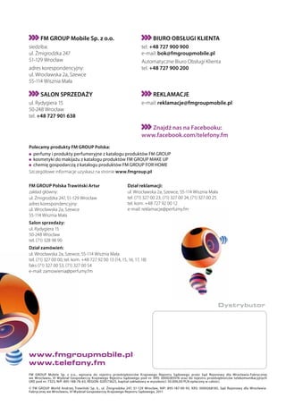 FM GROUP Mobile Sp. z o.o.                                          BIURO OBSŁUGI KLIENTA
siedziba:                                                          tel. +48 727 900 900
ul. Żmigrodzka 247                                                 e-mail: bok@fmgroupmobile.pl
51-129 Wrocław                                                     Automatyczne Biuro Obsługi Klienta
adres korespondencyjny:                                            tel. +48 727 900 200
ul. Wrocławska 2a, Szewce
55-114 Wisznia Mała

      SALON SPRZEDAŻY                                                     REKLAMACJE
ul. Rydygiera 15                                                   e-mail: reklamacje@fmgroupmobile.pl
50-248 Wrocław
tel. +48 727 901 638

                                                                     Znajdź nas na Facebooku:
                                                                   www.facebook.com/telefony.fm
Polecamy produkty FM GROUP Polska:
  perfumy i produkty perfumeryjne z katalogu produktów FM GROUP
  kosmetyki do makijażu z katalogu produktów FM GROUP MAKE UP
  chemię gospodarczą z katalogu produktów FM GROUP FOR HOME
Szczegółowe informacje uzyskasz na stronie www.fmgroup.pl.

FM GROUP Polska Trawiński Artur                            Dział reklamacji:
zakład główny:                                             ul. Wrocławska 2a, Szewce, 55-114 Wisznia Mała
ul. Żmigrodzka 247, 51-129 Wrocław                         tel. (71) 327 00 23, (71) 327 00 24, (71) 327 00 25
adres korespondencyjny:                                    tel. kom. +48 727 92 00 12
ul. Wrocławska 2a, Szewce                                  e-mail: reklamacje@perfumy.fm
55-114 Wisznia Mała
Salon sprzedaży:
ul. Rydygiera 15
50-248 Wrocław
tel. (71) 328 98 90
Dział zamówień:
ul. Wrocławska 2a, Szewce, 55-114 Wisznia Mała
tel. (71) 327 00 00, tel. kom. +48 727 92 00 13 (14, 15, 16, 17, 18)
faks (71) 327 00 53, (71) 327 00 54
e-mail: zamowienia@perfumy.fm




                                                                                                                 Dystrybutor




www.fmgroupmobile.pl
www.telefony.fm
FM GROUP Mobile Sp. z o.o., wpisana do rejestru przedsiębiorców Krajowego Rejestru Sądowego przez Sąd Rejonowy dla Wrocławia-Fabrycznej
we Wrocławiu, VI Wydział Gospodarczy Krajowego Rejestru Sądowego pod nr. KRS: 0000285976 oraz do rejestru przedsiębiorców telekomunikacyjnych
UKE pod nr. 7323, NIP: 895-188-78-63, REGON: 020573625, kapitał zakładowy w wysokości: 50.000,00 PLN opłacony w całości.

© FM GROUP World Andrzej Trawiński Sp. k., ul. Żmigrodzka 247, 51-129 Wrocław, NIP: 895-187-00-93, KRS: 0000268185, Sąd Rejonowy dla Wrocławia-
Fabrycznej we Wrocławiu, VI Wydział Gospodarczy Krajowego Rejestru Sądowego, 2011
 
