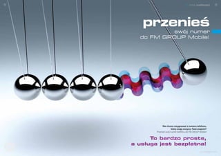 8                                                                           nowe możliwości       9


              przeniesienie numeru


                                        przenieś
                                                swój numer
                                       do FM GROUP Mobile!




                                                   Nie chcesz rezygnować z numeru telefonu,
                                                            który znają wszyscy Twoi znajomi?
                                             Przenieś swój numer telefonu do FM GROUP Mobile!


                                           To bardzo proste,
Dołącz d
                                     a usługa jest bezpłatna!
       o s i ci
       o s ie ci




                                                                                      www.telefony.fm
 