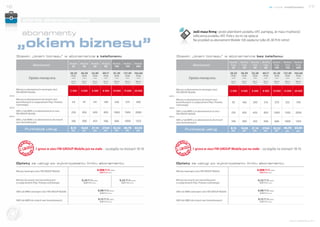 16                                                                                                                                                                                                                                                      nowe możliwości                  17


                oferta abonamentowa

               abonamenty                                                                                                                                               Jeśli masz firmę i jesteś płatnikiem podatku VAT, pamiętaj, że masz możliwość
                                                                                                                                                                        odliczenia podatku VAT. Policz, bo to się opłaca!


        „okiem biznesu”                                                                                                                                                 Na przykład za abonament Mobile 100 zapłacisz tylko 81,30 PLN netto!



        Stawki „okiem biznesu” w abonamencie z telefonem:                                                                                                Stawki „okiem biznesu” w abonamencie bez telefonu:
                                                                                                                                                                                                      Mobile    Mobile    Mobile        Mobile          Mobile    Mobile      Mobile
                                                     Mobile    Mobile      Mobile         Mobile          Mobile       Mobile          Mobile
                        Abonament                     25        45          65             85              100          150             200                             Abonament                      Free      Free      Free          Free            Free      Free        Free
                                                                                                                                                                                                        25        45        65            85             100       150         200

                                                     20,33     36,59       52,85           69,11          81,30        121,95          162,60                                                         20,33     36,59     53,28          69,11          81,30     121,95      162,60
                                                      PLN       PLN         PLN             PLN            PLN          PLN             PLN                                                            PLN       PLN       PLN            PLN            PLN       PLN         PLN
                      Opłata miesięczna               netto     netto        netto           netto         netto          netto          netto                      Opłata miesięczna                  netto     netto     netto           netto         netto     netto        netto

                                                      25 PLN    45 PLN       65 PLN         85 PLN        100 PLN        150 PLN        200 PLN                                                        25 PLN    45 PLN    65 PLN         85 PLN        100 PLN   150 PLN      200 PLN
                                                      brutto    brutto       brutto          brutto        brutto         brutto         brutto                                                        brutto    brutto    brutto          brutto        brutto    brutto       brutto




        Minuty w abonamencie wewnątrz sieci                                                                                                              Minuty w abonamencie wewnątrz sieci
        FM GROUP Mobile
                                                     2 500     4 500        6 500          8 500          10 000       15 000          20 000                                                         2 500     4 500     6 500          8 500          10 000    15 000      20 000
                                                                                                                                                         FM GROUP Mobile
 albo                                                                                                                                             albo
        Minuty w abonamencie do innych sieci                                                                                                             Minuty w abonamencie do innych sieci
        komórkowych (z wyłączeniem Play i Polsatu     54         97          141            184            250           375            500              komórkowych (z wyłączeniem Play i Polsatu      92       166       240            314            370       555          740
        Cyfrowego)                                                                                                                                       Cyfrowego)
 albo                                                                                                                                             albo
        SMS-y lub MMS-y w abonamencie w sieci                                                                                                            SMS-y lub MMS-y w abonamencie w sieci
        FM GROUP Mobile                               250       450          650            850           1000          1500           2000              FM GROUP Mobile                               250       450       650            850           1000      1500         2000
 albo                                                                                                                                             albo
        SMS-y lub MMS-y w abonamencie do innych                                                                                                          SMS-y lub MMS-y w abonamencie do innych
        sieci komórkowych                             166       300          433            566            666          1000           1333              sieci komórkowych                             166       300       433            566            666      1000         1333

                     Punktacja usług                 8,13      14,63       21,14          27,64           32,52        48,78           65,04                     Punktacja usług                      8,13      14,63     21,14         27,64           32,52     48,78        65,04
                                                      pkt.      pkt.         pkt.            pkt.          pkt.           pkt.           pkt.                                                          pkt.      pkt.      pkt.            pkt.          pkt.      pkt.         pkt.




                          1 grosz w sieci FM GROUP Mobile już na stałe – szczegóły na stronach 18-19.                                                                  1 grosz w sieci FM GROUP Mobile już na stałe – szczegóły na stronach 18-19.



        Opłaty za usługi po wykorzystaniu limitu abonamentu                                                                                              Opłaty za usługi po wykorzystaniu limitu abonamentu

        Minuta wewnątrz sieci FM GROUP Mobile                                         0,008 PLN netto                                                    Minuta wewnątrz sieci FM GROUP Mobile                                      0,008 PLN netto
                                                                                        0,01 PLN brutto                                                                                                                               0,01 PLN brutto



        Minuta do innych sieci komórkowych                      0,24 PLN netto                                      0,22 PLN netto                       Minuta do innych sieci komórkowych                                         0,22 PLN netto
        (z wyłączeniem Play i Polsatu Cyfrowego)                  0,29 PLN brutto                                    0,27 PLN brutto                     (z wyłączeniem Play i Polsatu Cyfrowego)                                     0,27 PLN brutto



        SMS lub MMS wewnątrz sieci FM GROUP Mobile                                    0,08 PLN netto                                                     SMS lub MMS wewnątrz sieci FM GROUP Mobile                                 0,08 PLN netto
                                                                                        0,10 PLN brutto                                                                                                                               0,10 PLN brutto


        SMS lub MMS do innych sieci komórkowych                                       0,12 PLN netto                                                     SMS lub MMS do innych sieci komórkowych                                    0,12 PLN netto
                                                                                        0,15 PLN brutto                                                                                                                               0,15 PLN brutto

Dołącz d
         o s ie ci




                                                                                                                                                                                                                                                                            www.telefony.fm
 