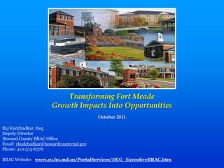 Transforming Fort Meade
                      Growth Impacts Into Opportunities
                                         October 2011

Raj  Kudchadkar,  Esq.
Deputy  Director
Howard  County  BRAC  Office
Email:  rkudchadkar@howardcountymd.gov
Phone:  410-­313-­6376

BRAC  Website:      www.co.ho.md.us/PortalServices/HCG_ExecutiveBRAC.htm
 