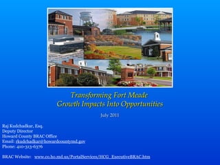 Transforming Fort Meade  Growth Impacts Into Opportunities July 2011 Raj Kudchadkar, Esq. Deputy Director Howard County BRAC Office Email:  [email_address] Phone: 410-313-6376 BRAC Website:  www.co.ho.md.us/PortalServices/HCG_ExecutiveBRAC.htm 